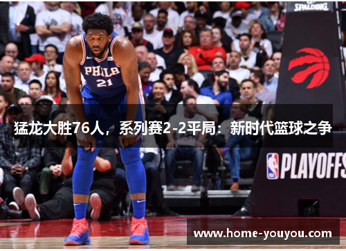猛龙大胜76人，系列赛2-2平局：新时代篮球之争
